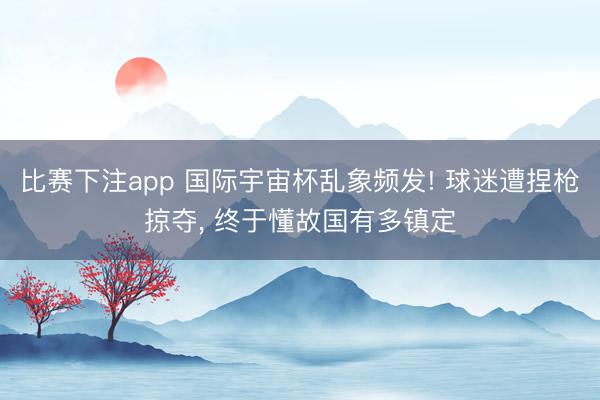 比赛下注app 国际宇宙杯乱象频发! 球迷遭捏枪掠夺， 终于懂故国有多镇定
