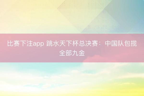 比赛下注app 跳水天下杯总决赛：中国队包揽全部九金