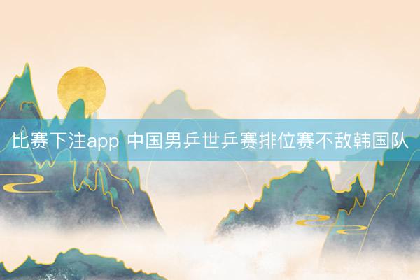 比赛下注app 中国男乒世乒赛排位赛不敌韩国队