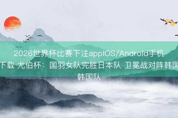 2026世界杯比赛下注appIOS/Android手机版下载 尤伯杯：国羽女队完胜日本队 卫冕战对阵韩国队