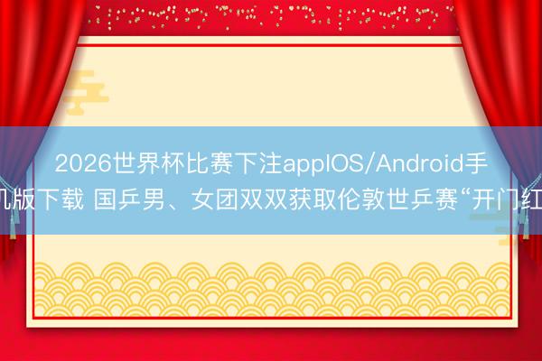 2026世界杯比赛下注appIOS/Android手机版下载 国乒男、女团双双获取伦敦世乒赛“开门红”