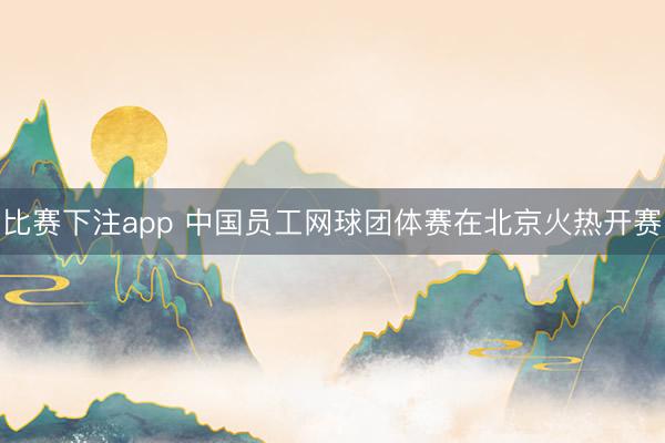 比赛下注app 中国员工网球团体赛在北京火热开赛
