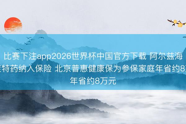 比赛下注app2026世界杯中国官方下载 阿尔兹海默症特药纳入保险 北京普惠健康保为参保家庭年省约8万元