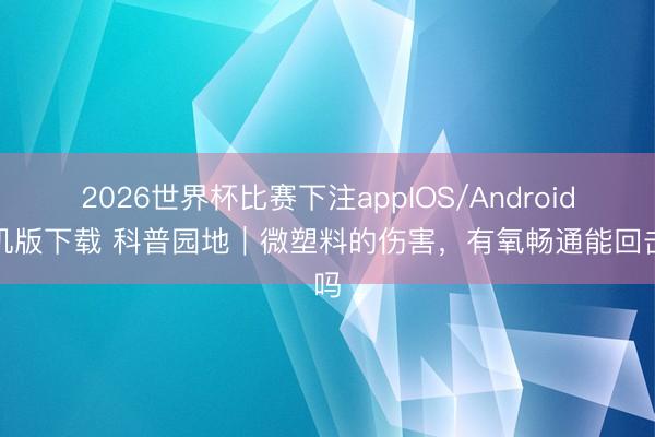 2026世界杯比赛下注appIOS/Android手机版下载 科普园地｜微塑料的伤害，有氧畅通能回击吗