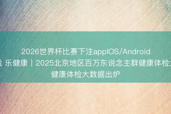 2026世界杯比赛下注appIOS/Android手机版下载 乐健康｜2025北京地区百万东说念主群健康体检大数据出炉