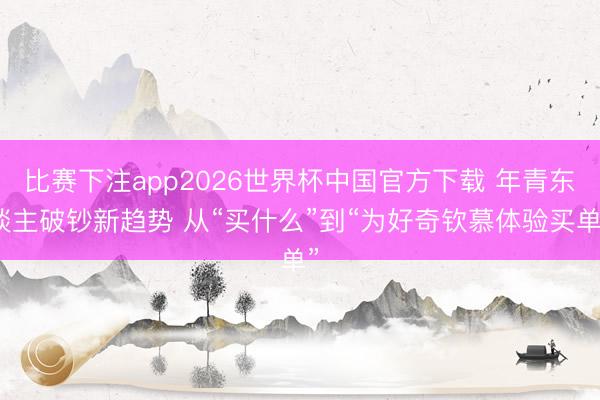比赛下注app2026世界杯中国官方下载 年青东谈主破钞新趋势 从“买什么”到“为好奇钦慕体验买单”
