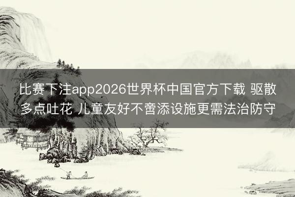 比赛下注app2026世界杯中国官方下载 驱散多点吐花 儿童友好不啻添设施更需法治防守