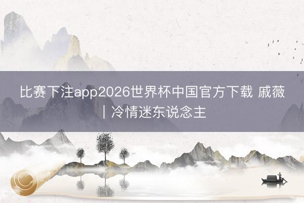 比赛下注app2026世界杯中国官方下载 戚薇|冷情迷东说念主