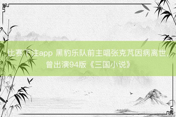 比赛下注app 黑豹乐队前主唱张克芃因病离世，曾出演94版《三国小说》