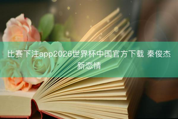 比赛下注app2026世界杯中国官方下载 秦俊杰新恋情