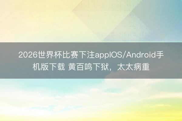 2026世界杯比赛下注appIOS/Android手机版下载 黄百鸣下狱，太太病重
