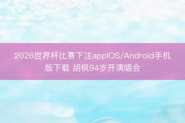 2026世界杯比赛下注appIOS/Android手机版下载 胡枫94岁开演唱会