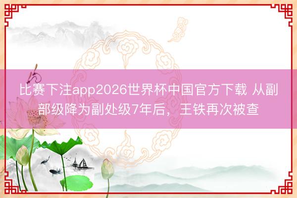 比赛下注app2026世界杯中国官方下载 从副部级降为副处级7年后，王铁再次被查