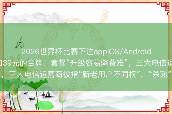 2026世界杯比赛下注appIOS/Android手机版下载 159元套餐不如39元的合算、套餐“升级容易降费难”，三大电信运营商被指“新老用户不同权”，“杀熟”底气从何而来？