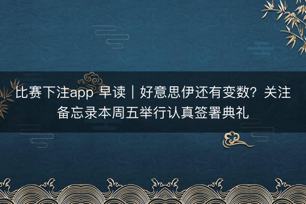 比赛下注app 早读|好意思伊还有变数?关注备忘录本周五举行认真签署典礼