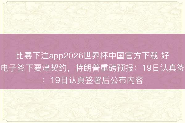 比赛下注app2026世界杯中国官方下载 好意思伊被曝已电子签下要津契约，特朗普重磅预报：19日认真签署后公布内容
