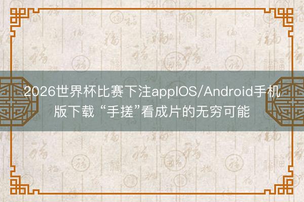 2026世界杯比赛下注appIOS/Android手机版下载 “手搓”看成片的无穷可能