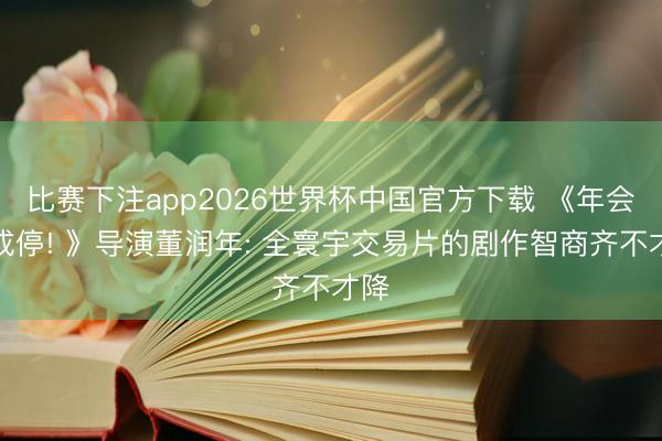 比赛下注app2026世界杯中国官方下载 《年会弗成停! 》导演董润年: 全寰宇交易片的剧作智商齐不才降