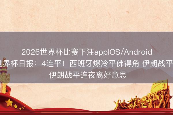 2026世界杯比赛下注appIOS/Android手机版下载 世界杯日报：4连平！西班牙爆冷平佛得角 伊朗战平连夜离好意思