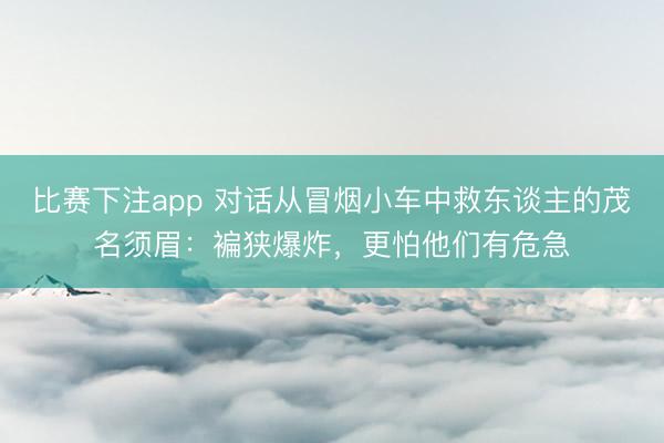 比赛下注app 对话从冒烟小车中救东谈主的茂名须眉：褊狭爆炸，更怕他们有危急
