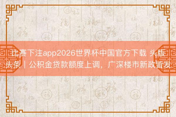 比赛下注app2026世界杯中国官方下载 头版头条｜公积金贷款额度上调，广深楼市新政皆发