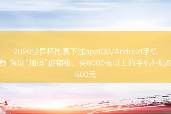 2026世界杯比赛下注appIOS/Android手机版下载 深圳“加码”促铺张，买6000元以上的手机补贴500元