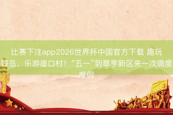 比赛下注app2026世界杯中国官方下载 趣玩马鞍岛、乐游崖口村！“五一”到翠亨新区来一次微度假