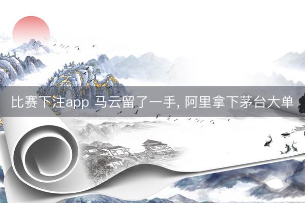 比赛下注app 马云留了一手， 阿里拿下茅台大单