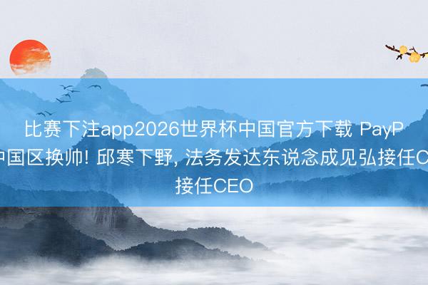 比赛下注app2026世界杯中国官方下载 PayPal中国区换帅! 邱寒下野， 法务发达东说念成见弘接任CEO