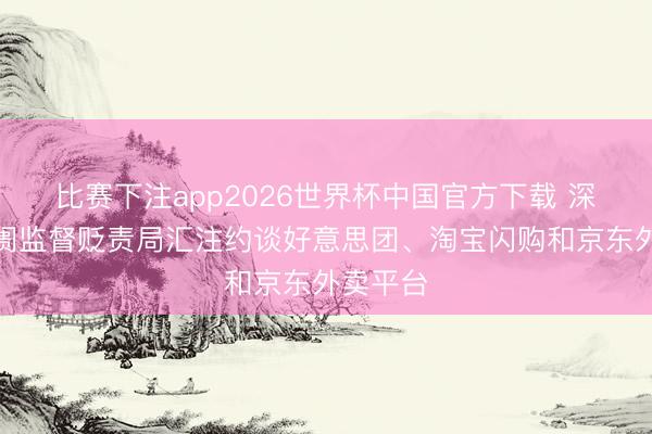 比赛下注app2026世界杯中国官方下载 深圳市阛阓监督贬责局汇注约谈好意思团、淘宝闪购和京东外卖平台