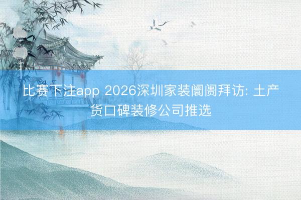 比赛下注app 2026深圳家装阛阓拜访: 土产货口碑装修公司推选