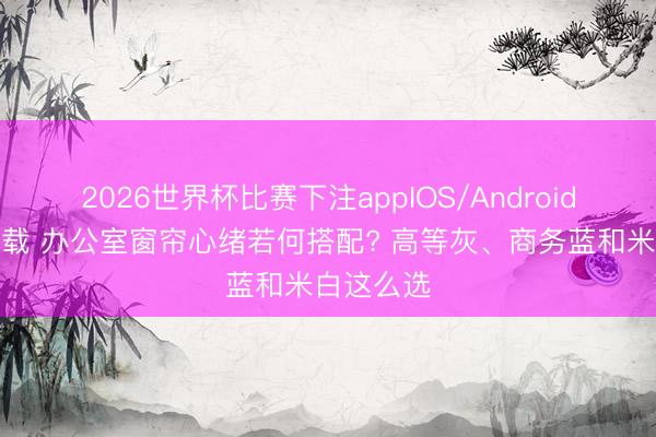 2026世界杯比赛下注appIOS/Android手机版下载 办公室窗帘心绪若何搭配? 高等灰、商务蓝和米白这么选