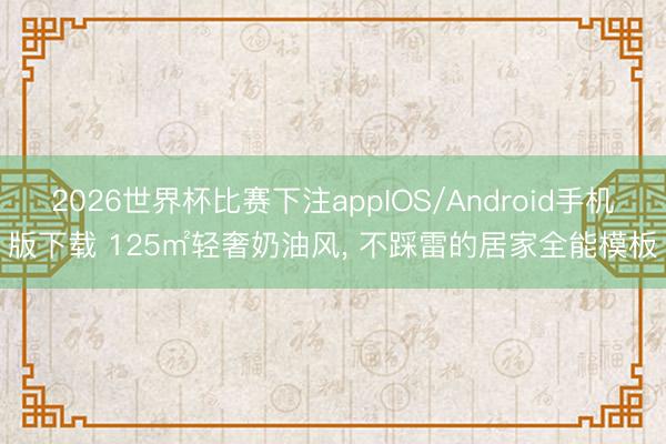 2026世界杯比赛下注appIOS/Android手机版下载 125㎡轻奢奶油风， 不踩雷的居家全能模板