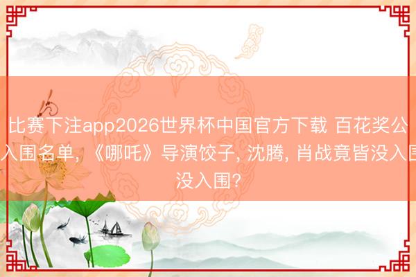 比赛下注app2026世界杯中国官方下载 百花奖公布入围名单， 《哪吒》导演饺子， 沈腾， 肖战竟皆没入围?