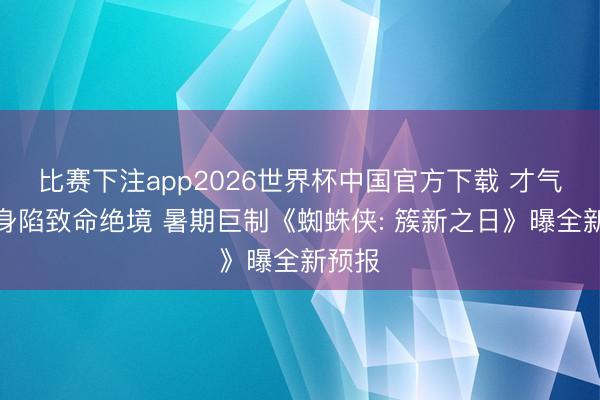 比赛下注app2026世界杯中国官方下载 才气失控身陷致命绝境 暑期巨制《蜘蛛侠: 簇新之日》曝全新预报