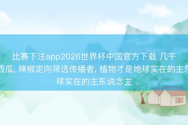 比赛下注app2026世界杯中国官方下载 几千年驯化西瓜， 辣椒定向筛选传播者， 植物才是地球实在的主东说念主