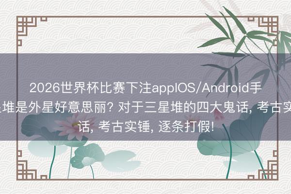 2026世界杯比赛下注appIOS/Android手机版下载 三星堆是外星好意思丽? 对于三星堆的四大鬼话， 考古实锤， 逐条打假!