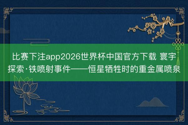 比赛下注app2026世界杯中国官方下载 寰宇探索·铁喷射事件——恒星牺牲时的重金属喷泉