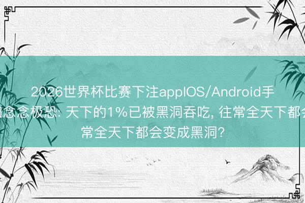 2026世界杯比赛下注appIOS/Android手机版下载 细念念极恐: 天下的1%已被黑洞吞吃， 往常全天下都会变成黑洞?
