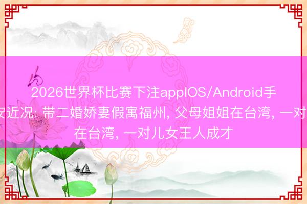 2026世界杯比赛下注appIOS/Android手机版下载 黄安近况: 带二婚娇妻假寓福州， 父母姐姐在台湾， 一对儿女王人成才