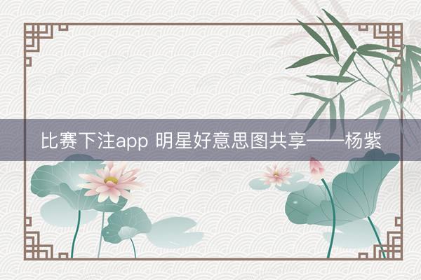 比赛下注app 明星好意思图共享——杨紫