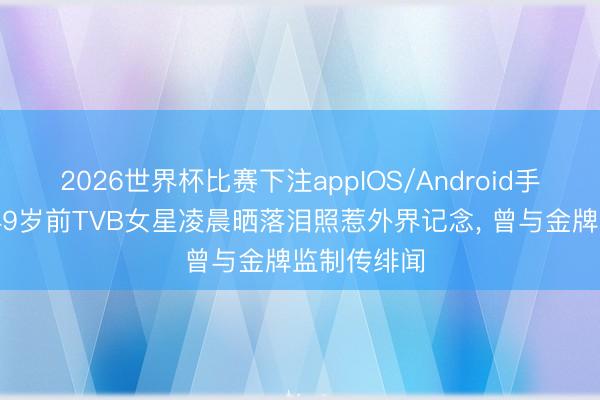 2026世界杯比赛下注appIOS/Android手机版下载 49岁前TVB女星凌晨晒落泪照惹外界记念, 曾与金牌监制传绯闻