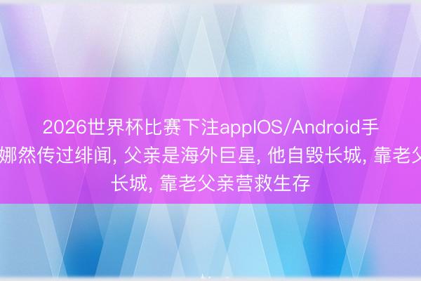 2026世界杯比赛下注appIOS/Android手机版下载 和娜然传过绯闻， 父亲是海外巨星， 他自毁长城， 靠老父亲营救生存