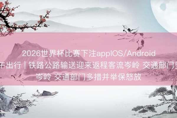 2026世界杯比赛下注appIOS/Android手机版下载 端午出行 | 铁路公路输送迎来返程客流岑岭 交通部门多措并举保怒放