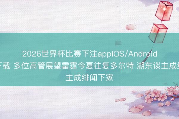 2026世界杯比赛下注appIOS/Android手机版下载 多位高管展望雷霆今夏往复多尔特 湖东谈主成绯闻下家